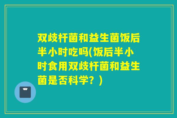 双歧杆菌和益生菌饭后半小时吃吗(饭后半小时食用双歧杆菌和益生菌是否科学?) 双歧杆菌和益生菌饭后半小时吃吗(饭后半小时食用双歧杆菌和益生菌是否科学?)