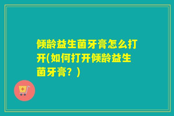 倾龄益生菌牙膏怎么打开(如何打开倾龄益生菌牙膏?) 倾龄益生菌牙膏怎么打开(如何打开倾龄益生菌牙膏?)