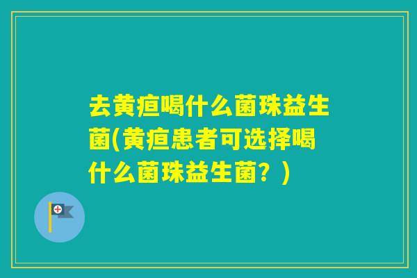 去黄疸喝什么菌珠益生菌(黄疸患者可选择喝什么菌珠益生菌？)