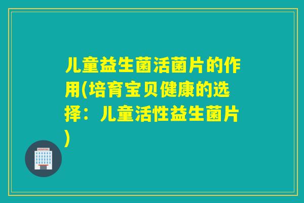 儿童益生菌活菌片的作用(培育宝贝健康的选择:儿童活性益生菌片) 儿童益生菌活菌片的作用(培育宝贝健康的选择:儿童活性益生菌片)