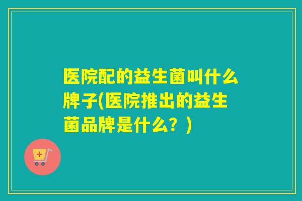 医院配的益生菌叫什么牌子(医院推出的益生菌品牌是什么?) 医院配的益生菌叫什么牌子(医院推出的益生菌品牌是什么?)