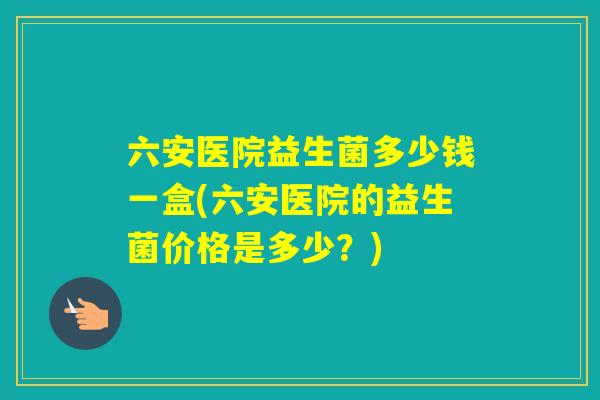 六安医院益生菌多少钱一盒(六安医院的益生菌价格是多少？)