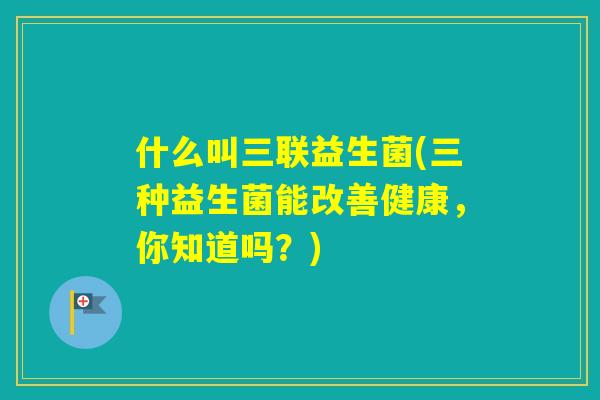 什么叫三联益生菌(三种益生菌能改善健康,你知道吗?) 什么叫三联益生菌(三种益生菌能改善健康,你知道吗?)