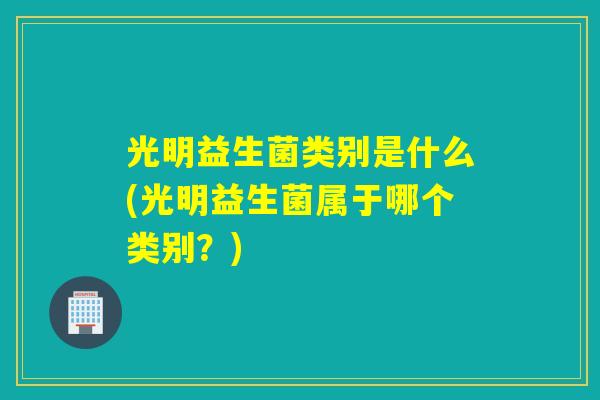 光明益生菌类别是什么(光明益生菌属于哪个类别？)