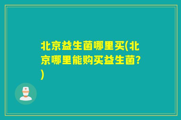 北京益生菌哪里买(北京哪里能购买益生菌？)