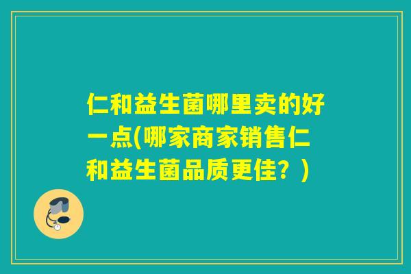 仁和益生菌哪里卖的好一点(哪家商家销售仁和益生菌品质更佳?) 仁和益生菌哪里卖的好一点(哪家商家销售仁和益生菌品质更佳?)