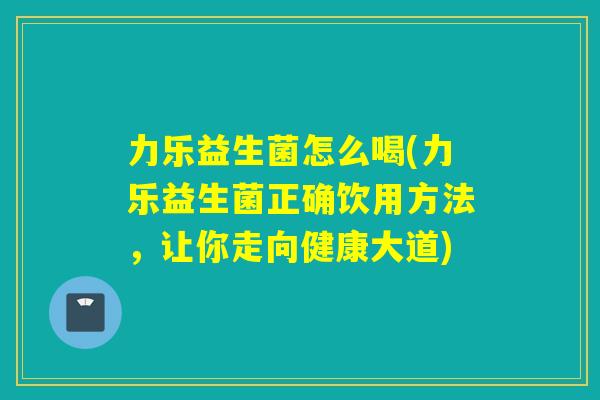 力乐益生菌怎么喝(力乐益生菌正确饮用方法，让你走向健康大道)