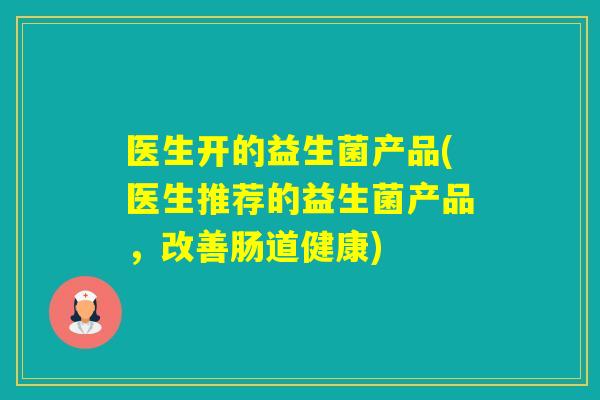 医生开的益生菌产品(医生推荐的益生菌产品,改善肠道健康) 医生开的益生菌产品(医生推荐的益生菌产品,改善肠道健康)