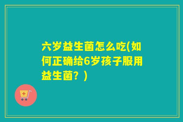 六岁益生菌怎么吃(如何正确给6岁孩子服用益生菌？)