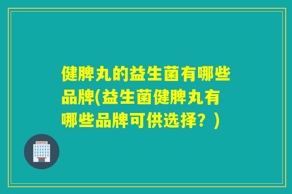 健脾丸的益生菌有哪些品牌(益生菌健脾丸有哪些品牌可供选择？)