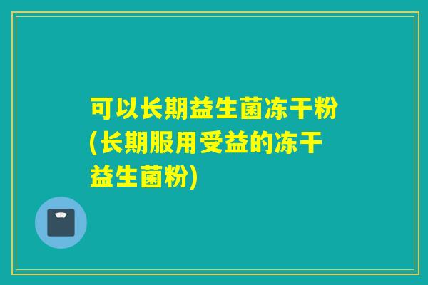 可以长期益生菌冻干粉(长期服用受益的冻干益生菌粉)