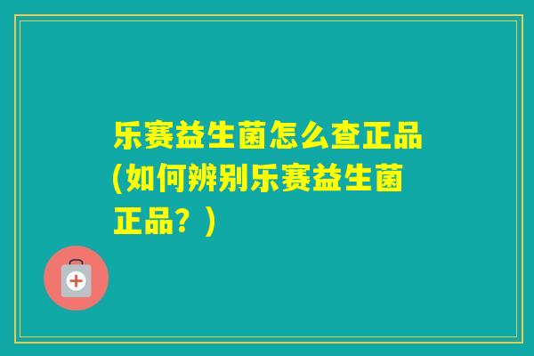 乐赛益生菌怎么查正品(如何辨别乐赛益生菌正品？)