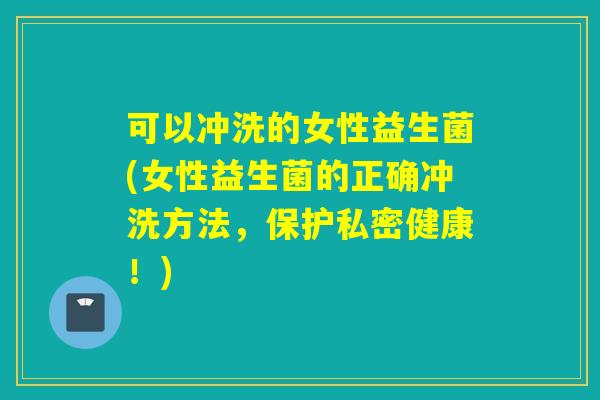 可以冲洗的女性益生菌(女性益生菌的正确冲洗方法，保护私密健康！)