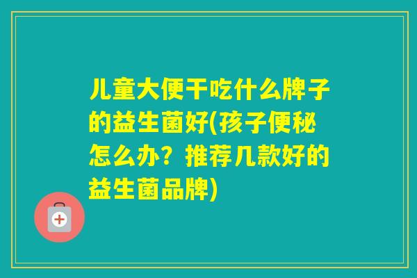 儿童大便干吃什么牌子的益生菌好(孩子怎么办？推荐几款好的益生菌品牌)