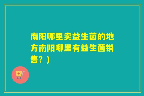 南阳哪里卖益生菌的地方南阳哪里有益生菌销售？)