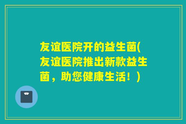 友谊医院开的益生菌(友谊医院推出新款益生菌，助您健康生活！)