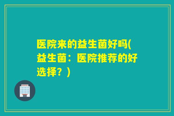 医院来的益生菌好吗(益生菌：医院推荐的好选择？)