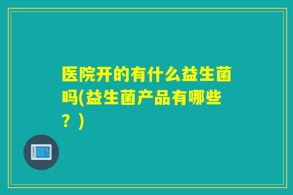 医院开的有什么益生菌吗(益生菌产品有哪些？)
