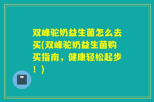 双峰驼奶益生菌怎么去买(双峰驼奶益生菌购买指南，健康轻松起步！)