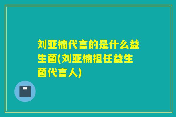 刘亚楠代言的是什么益生菌(刘亚楠担任益生菌代言人)