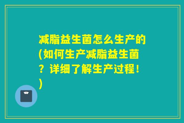 减脂益生菌怎么生产的(如何生产减脂益生菌？详细了解生产过程！)