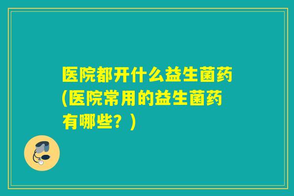 医院都开什么益生菌药(医院常用的益生菌药有哪些?) 医院都开什么益生菌药(医院常用的益生菌药有哪些?)
