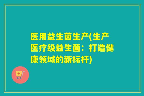 医用益生菌生产(生产医疗级益生菌：打造健康领域的新标杆)