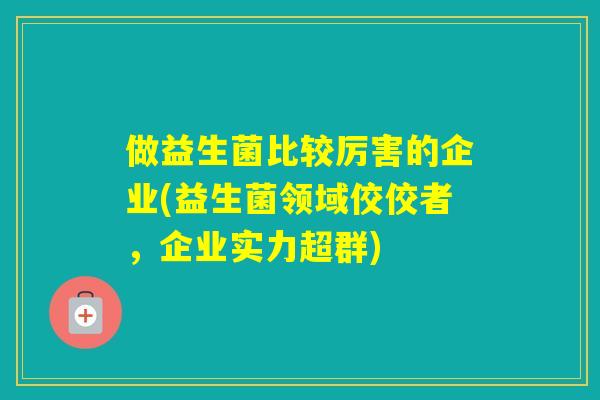 做益生菌比较厉害的企业(益生菌领域佼佼者，企业实力超群)