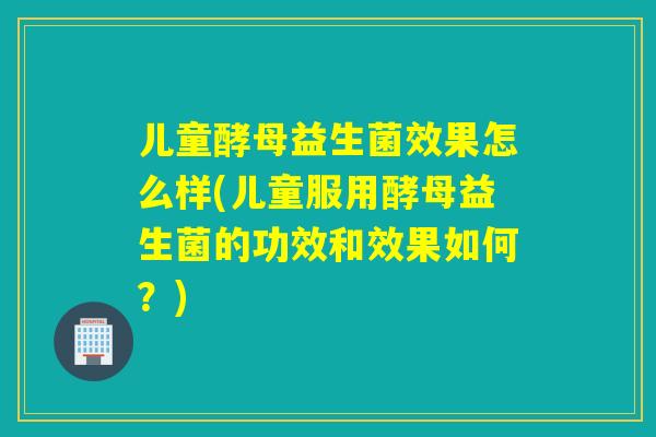 儿童酵母益生菌效果怎么样(儿童服用酵母益生菌的功效和效果如何？)