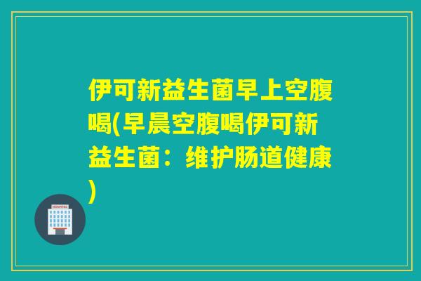 伊可新益生菌早上空腹喝(早晨空腹喝伊可新益生菌：维护肠道健康)