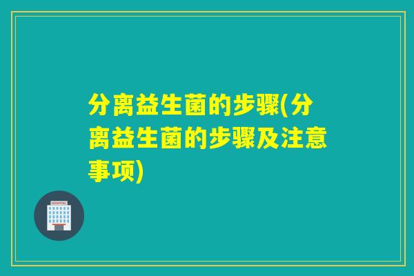 分离益生菌的步骤(分离益生菌的步骤及注意事项) 分离益生菌的步骤(分离益生菌的步骤及注意事项)