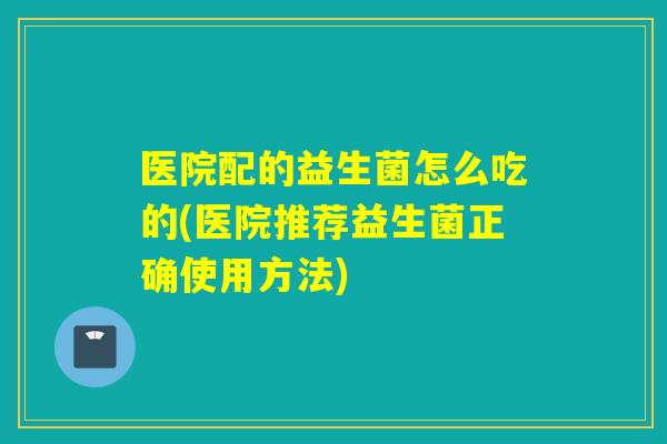 医院配的益生菌怎么吃的(医院推荐益生菌正确使用方法)