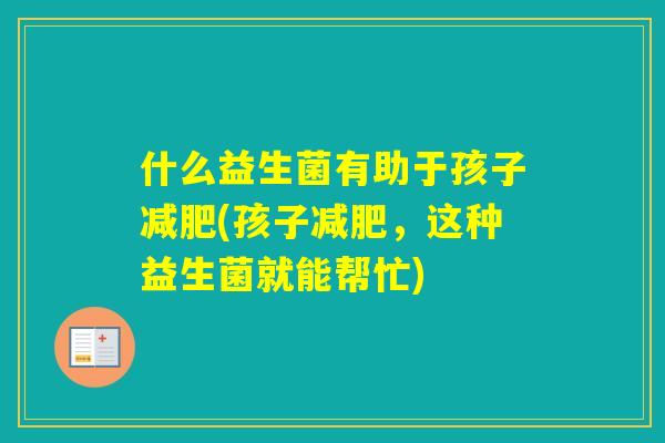 什么益生菌有助于孩子(孩子,这种益生菌就能帮忙) 什么益生菌有助于孩子(孩子,这种益生菌就能帮忙)