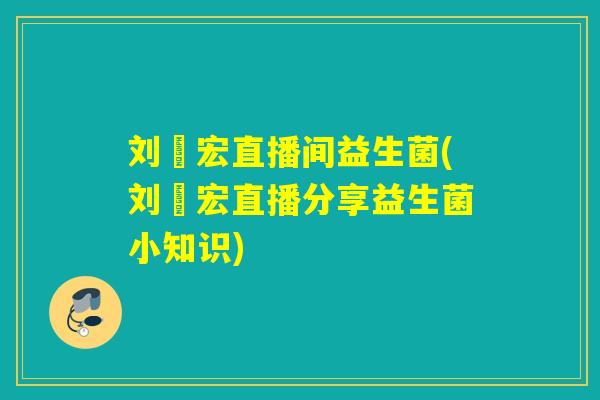 刘畊宏直播间益生菌(刘畊宏直播分享益生菌小知识)