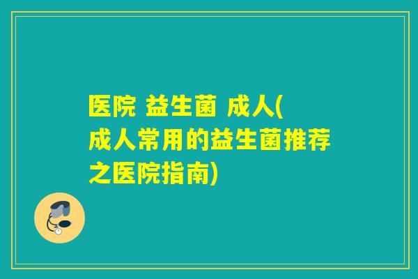 医院 益生菌 成人(成人常用的益生菌推荐之医院指南)