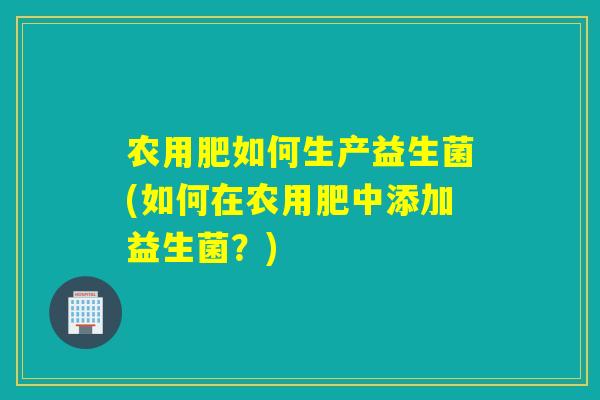 农用肥如何生产益生菌(如何在农用肥中添加益生菌？)