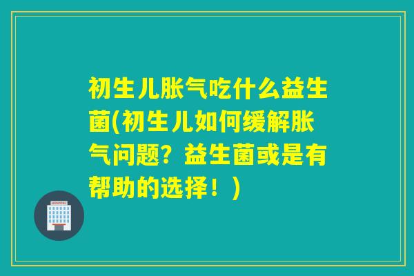 初生儿吃什么益生菌(初生儿如何缓解问题？益生菌或是有帮助的选择！)