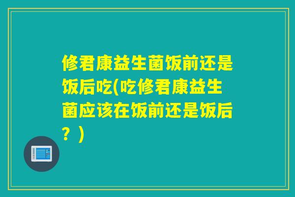 修君康益生菌饭前还是饭后吃(吃修君康益生菌应该在饭前还是饭后？)