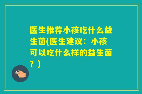 医生推荐小孩吃什么益生菌(医生建议：小孩可以吃什么样的益生菌？)