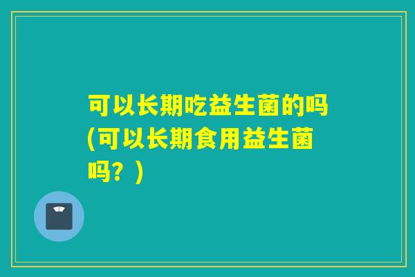可以长期吃益生菌的吗(可以长期食用益生菌吗？)