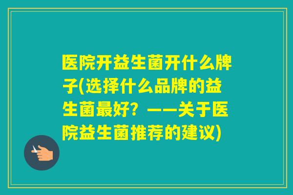 医院开益生菌开什么牌子(选择什么品牌的益生菌好？——关于医院益生菌推荐的建议)