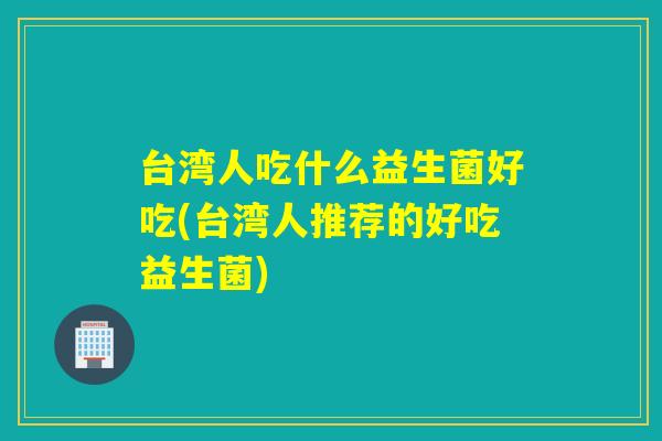 台湾人吃什么益生菌好吃(台湾人推荐的好吃益生菌)