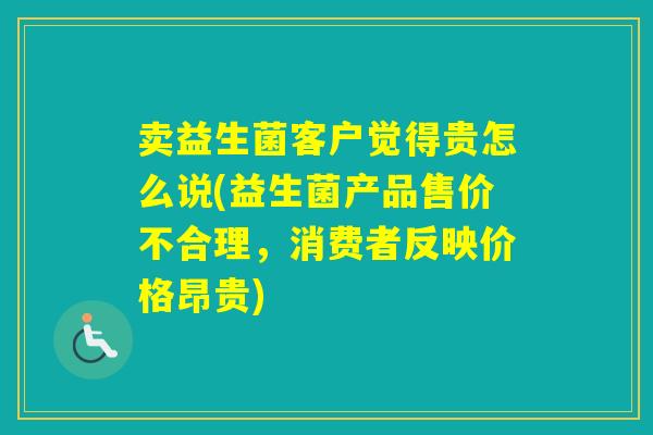 卖益生菌客户觉得贵怎么说(益生菌产品售价不合理，消费者反映价格昂贵)
