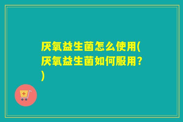 厌氧益生菌怎么使用(厌氧益生菌如何服用？)