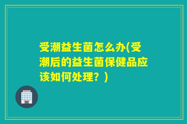 受潮益生菌怎么办(受潮后的益生菌保健品应该如何处理？)