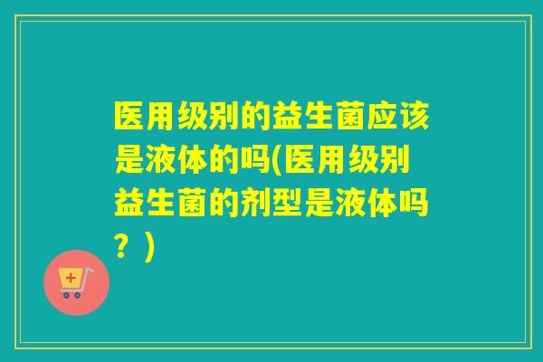 医用级别的益生菌应该是液体的吗(医用级别益生菌的剂型是液体吗？)