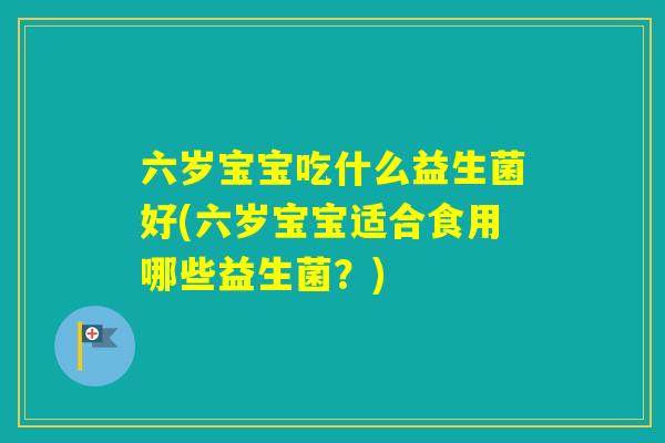 六岁宝宝吃什么益生菌好(六岁宝宝适合食用哪些益生菌？)