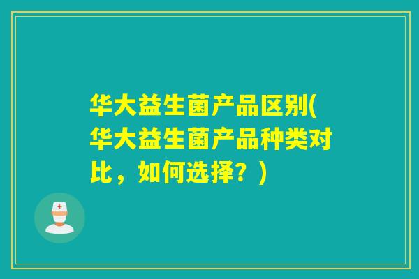 华大益生菌产品区别(华大益生菌产品种类对比，如何选择？)