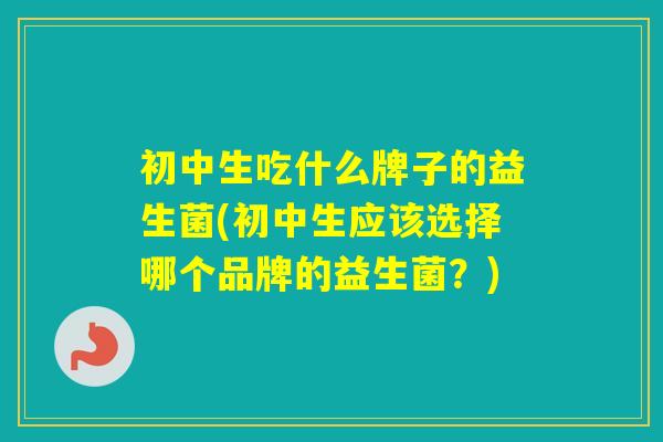 初中生吃什么牌子的益生菌(初中生应该选择哪个品牌的益生菌？)