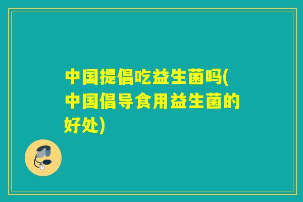 中国提倡吃益生菌吗(中国倡导食用益生菌的好处)